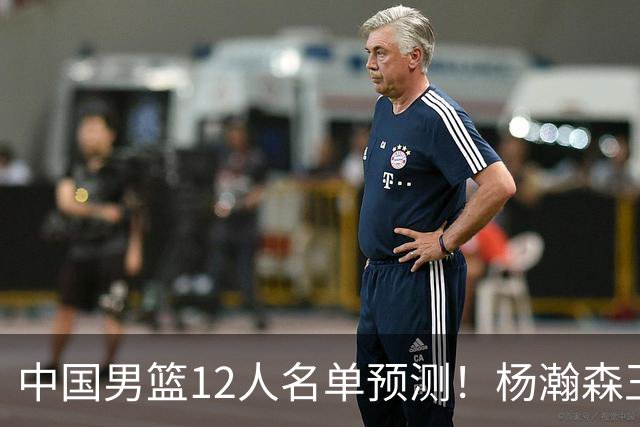 中国男篮12人名单预测！杨瀚森王俊杰赵继伟领衔，近期赛程出炉