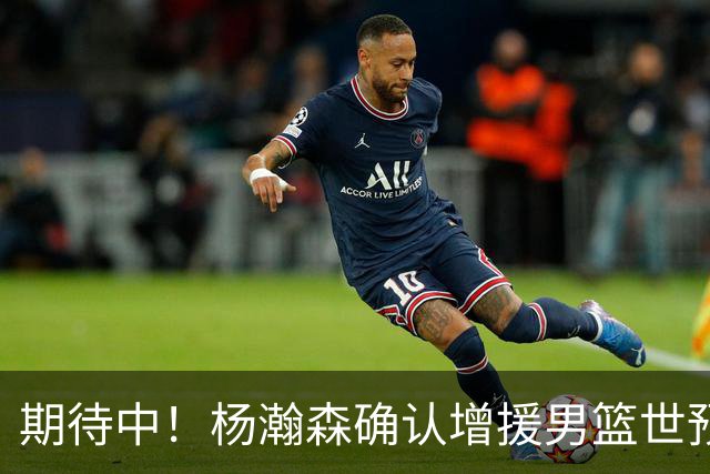 期待中！杨瀚森确认增援男篮世预赛，NBA回归，内线获强劲补充